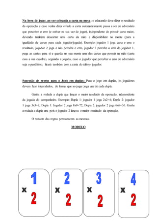 Na hora de jogar, ao ser colocada a carta na mesa: o educando deve dizer o resultado
da operação e caso venha dizer errado a carta automaticamente passa a ser do adversário
que perceber o erro (e estiver na sua vez de jogar), independente de possuir carta maior,
devendo também descartar uma carta da mão e disponibilizar no monte (para a
igualdade de cartas para cada jogador/jogada). Exemplo: jogador 1 joga carta e erra o
resultado, jogador 2 joga e não percebe o erro, jogador 3 percebe o erro do jogador 1,
pega as cartas para si e guarda no seu monte uma das cartas que possuir na mão (carta
essa a sua escolha), seguindo a jogada, caso o jogador que perceber o erro do adversário
seja o penúltimo, ficará também com a carta do último jogador.
Sugestão de regras para o Jogo em duplas: Para o jogo em duplas, os jogadores
devem ficar intercalados, de forma que ao jogar joga um de cada dupla.
Ganha a rodada a dupla que lançar o maior resultado da operação, independente
da jogada do companheiro. Exemplo: Dupla 1: jogador 1 joga 2x2=4; Dupla 2: jogador
1 joga 3x3=9, Dupla 1: Jogador 2 joga 8x9=72, Dupla 2: jogador 2 joga 6x6=36. Ganha
a rodada a dupla um, pois o jogador 2 lançou o maior resultado da operação.
O restante das regras permanecem as mesmas.
MODELO
 