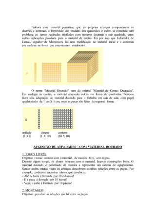Embora esse material permitisse que as próprias crianças compusessem as
dezenas e centenas, a imprecisão das medidas dos quadrados e cubos se constituía num
problema ao serem realizadas atividades com números decimais e raiz quadrada, entre
outras aplicações possíveis para o material de contas. Foi por isso que Lubienska de
Lenval, seguidor de Montessori, fez uma modificação no material inicial e o construiu
em madeira na forma que encontramos atualmente.
O nome "Material Dourado" vem do original "Material de Contas Douradas".
Em analogia às contas, o material apresenta sulcos em forma de quadrados. Pode-se
fazer uma adaptação do material dourado para o trabalho em sala de aula, com papel
quadriculado de 1 cm X 1 cm, onde as peças são feitas da seguinte forma:
unidade dezena centena
(1 X1) (1 X 10) (10 X 10)
SUGESTÃO DE ATIVIDADES - COM MATERIAL DOURADO
1. JOGOS LIVRES
Objetivo : tomar contato com o material, de maneira livre, sem regras.
Durante algum tempo, os alunos brincam com o material, fazendo construções livres. O
material dourado é construído de maneira a representar um sistema de agrupamento.
Sendo assim, muitas vezes as crianças descobrem sozinhas relações entre as peças. Por
exemplo, podemos encontrar alunos que concluem:
- Ah! A barra é formada por 10 cubinhos!
- E a placa é formada por 10 barras!
- Veja, o cubo é formado por 10 placas!
2. MONTAGEM
Objetivo: perceber as relações que há entre as peças.
 