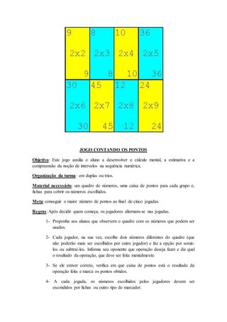 JOGO CONTANDO OS PONTOS
Objetivo: Este jogo auxilia o aluno a desenvolver o cálculo mental, a estimativa e a
compreensão da noção de intervalos na sequência numérica.
Organização da turma: em duplas ou trios.
Material necessário: um quadro de números, uma caixa de pontos para cada grupo e,
fichas para cobrir os números escolhidos.
Meta: conseguir o maior número de pontos ao final de cinco jogadas.
Regras: Após decidir quem começa, os jogadores alternam-se nas jogadas.
1- Proponha aos alunos que observem o quadro com os números que podem ser
usados.
2- Cada jogador, na sua vez, escolhe dois números diferentes do quadro (que
não poderão mais ser escolhidos por outro jogador) e faz a opção por somá-
los ou subtraí-los. Informa seu oponente que operação deseja fazer e diz qual
o resultado da operação, que deve ser feita mentalmente.
3- Se ele estiver correto, verifica em que caixa de pontos está o resultado da
operação feita e marca os pontos obtidos.
4- A cada jogada, os números escolhidos pelos jogadores devem ser
escondidos por fichas ou outro tipo de marcador.
 