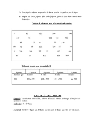 5- Se o jogador efetuar a operação de forma errada, ele perde a vez de jogar.
6- Depois de cinco jogadas para cada jogador, ganha o que tiver o maior total
de pontos.
Quadro de números para o jogo contando pontos
15 80 120 560 700
345 75 140 125 780
40 130 10 70 550
400 65 90 300 450 85 70
5 780 900 25 55 105 60
35 85 870 505 960
Caixa de pontos para o resultado R
1 ponto 5 pontos 10 pontos 5 pontos 1 ponto
R menor que R entre R entre R entre R maior
100 101 e 200 201 e 300 301 e 400 que 401
JOGO DE CÁLCULO MENTAL
Objetivo: Desenvolver o raciocínio, através de cálculo mental, estratégia e fixação das
operações básicas.
Indicação: 4º e 5º Anos.
Material: Tabuleiro (figura 2), 25 fichas de uma cor, 25 fichas de outra cor e 3 dados.
 