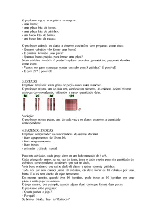 O professor sugere as seguintes montagens:
- uma barra;
- uma placa feita de barras;
- uma placa feita de cubinhos;
- um bloco feito de barras;
- um bloco feito de placas;
O professor estimula os alunos a obterem conclusões com perguntas como estas:
- Quantos cubinhos vão formar uma barra?
- E quantos formarão uma placa?
- Quantas barras preciso para formar uma placa?
Nesta atividade também é possível explorar conceitos geométricos, propondo desafios
como estes:
- Vamos ver quem consegue montar um cubo com 8 cubinhos? É possível?
- E com 27? É possível?
3. DITADO
Objetivo: relacionar cada grupo de peças ao seu valor numérico.
O professor mostra, um de cada vez, cartões com números. As crianças devem mostrar
as peças correspondentes, utilizando a menor quantidade delas.
Variação:
O professor mostra peças, uma de cada vez, e os alunos escrevem a quantidade
correspondente.
4. FAZENDO TROCAS
Objetivo: compreender as características do sistema decimal.
- fazer agrupamentos de 10 em 10;
- fazer reagrupamentos;
- fazer trocas;
- estimular o cálculo mental.
Para esta atividade, cada grupo deve ter um dado marcado de 4 a 9.
Cada criança do grupo, na sua vez de jogar, lança o dado e retira para si a quantidade de
cubinhos correspondente ao número que sair no dado.
Veja bem: o número que sai no dado dá direito a retirar somente cubinhos.
Toda vez que uma criança juntar 10 cubinhos, ela deve trocar os 10 cubinhos por uma
barra. E aí ela tem direito de jogar novamente.
Da mesma maneira, quando tiver 10 barrinhas, pode trocar as 10 barrinhas por uma
placa e então jogar novamente.
O jogo termina, por exemplo, quando algum aluno consegue formar duas placas.
O professor então pergunta:
- Quem ganhou o jogo?
- Por quê?
Se houver dúvida, fazer as "destrocas".
 
