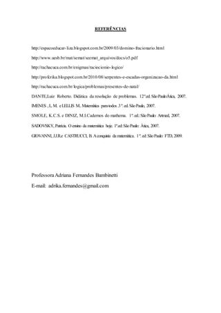 REFERÊNCIAS
http://espacoeducar-liza.blogspot.com.br/2009/03/domino-fracionario.html
http://www.uesb.br/mat/semat/seemat_arquivos/docs/o5.pdf
http://rachacuca.com.br/enigmas/raciocionio-logico/
http://profcrika.blogspot.com.br/2010/08/serpentes-e-escadas-organizacao-da.html
http://rachacuca.com.br/logica/problemas/presentes-de-natal/
DANTE,Luiz Roberto. Didática da resolução de problemas. 12º.ed.SãoPaulo:Ática, 2007.
IMENES ,L.M. eLELLIS M..Matemática paratodos .3º.ed.SãoPaulo, 2007.
SMOLE, K.C.S. e DINIZ, M.I.Cadernos do mathema. 1º.ed.:SãoPaulo: Artmed, 2007.
SADOVSKY, Patrícia. O ensino da matemática hoje. 1º.ed:SãoPaulo: Ática, 2007.
GIOVANNI, J.J.R.e CASTRUCCI, B. Aconquista da matemática. 1º.ed:SãoPaulo: FTD, 2009.
ProfessoraAdriana Fernandes Bambinetti
E-mail: adrika.fernandes@gmail.com
 