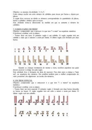 Objetivo: os mesmos da atividade 3, 4 e 5.
Cada criança recebe um certo número de cubinhos para trocar por barras e depois por
placas.
A seguir deve escrever na tabela os números correspondentes às quantidades de placas,
barras e cubinhos obtidos após as trocas.
Esta atividade torna-se interessante na medida em que se aumenta o número de
cubinhos.
7. VAMOS FAZER UM TREM?
Objetivo: compreender que o sucessor é o que tem "1 a mais" na sequência numérica.
O professor combina com os alunos:
- Vamos fazer um trem. O primeiro vagão é um cubinho. O vagão seguinte terá um
cubinho a mais que o anterior e assim por diante. O último vagão será formado por duas
barras.
Quando as crianças terminarem de montar o trem, recebem papeletas nas quais
devem escrever o código de cada vagão.
Esta atividade leva à formação da ideia de sucessor. Fica claro para a criança o "mais
um", na sequência dos números. Ela contribui também para a melhor compreensão do
valor posicional dos algarismos na escrita dos números.
8. UM TREM ESPECIAL
Objetivo: compreender que o antecessor é o que tem "1 a menos" na sequência
numérica.
O professor combina com os alunos:
- Vamos fazer um trem especial. O primeiro vagão é formado por duas barras (desenha
as barras na lousa). O vagão seguinte tem um cubo a menos e assim por diante. O
último vagão será um cubinho.
 