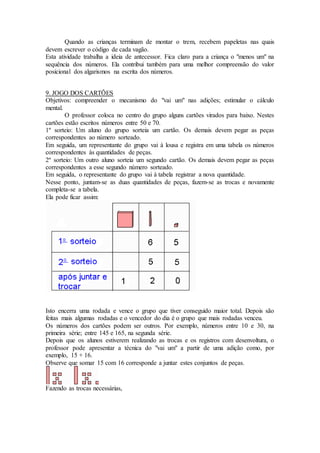 Quando as crianças terminam de montar o trem, recebem papeletas nas quais
devem escrever o código de cada vagão.
Esta atividade trabalha a ideia de antecessor. Fica claro para a criança o "menos um" na
sequência dos números. Ela contribui também para uma melhor compreensão do valor
posicional dos algarismos na escrita dos números.
9. JOGO DOS CARTÕES
Objetivos: compreender o mecanismo do "vai um" nas adições; estimular o cálculo
mental.
O professor coloca no centro do grupo alguns cartões virados para baixo. Nestes
cartões estão escritos números entre 50 e 70.
1º sorteio: Um aluno do grupo sorteia um cartão. Os demais devem pegar as peças
correspondentes ao número sorteado.
Em seguida, um representante do grupo vai à lousa e registra em uma tabela os números
correspondentes às quantidades de peças.
2º sorteio: Um outro aluno sorteia um segundo cartão. Os demais devem pegar as peças
correspondentes a esse segundo número sorteado.
Em seguida, o representante do grupo vai à tabela registrar a nova quantidade.
Nesse ponto, juntam-se as duas quantidades de peças, fazem-se as trocas e novamente
completa-se a tabela.
Ela pode ficar assim:
Isto encerra uma rodada e vence o grupo que tiver conseguido maior total. Depois são
feitas mais algumas rodadas e o vencedor do dia é o grupo que mais rodadas venceu.
Os números dos cartões podem ser outros. Por exemplo, números entre 10 e 30, na
primeira série; entre 145 e 165, na segunda série.
Depois que os alunos estiverem realizando as trocas e os registros com desenvoltura, o
professor pode apresentar a técnica do "vai um" a partir de uma adição como, por
exemplo, 15 + 16.
Observe que somar 15 com 16 corresponde a juntar estes conjuntos de peças.
Fazendo as trocas necessárias,
 