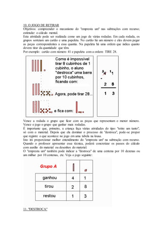10. O JOGO DE RETIRAR
Objetivos: compreender o mecanismo do "empresta um" nas subtrações com recurso;
estimular o cálculo mental.
Esta atividade pode ser realizada como um jogo de várias rodadas. Em cada rodada, os
grupos sorteiam um cartão e uma papeleta. No cartão há um número e eles devem pegar
as peças correspondentes a essa quantia. Na papeleta há uma ordem que indica quanto
devem tirar da quantidade que têm.
Por exemplo: cartão com número 41 e papeleta com a ordem: TIRE 28.
Vence a rodada o grupo que ficar com as peças que representam o menor número.
Vence o jogo o grupo que ganhar mais rodadas.
É importante que, primeiro, a criança faça várias atividades do tipo: "retire um tanto",
só com o material. Depois que ela dominar o processo de "destroca", pode-se propor
que registre o que acontece no jogo em uma tabela na lousa.
Isto irá proporcionar melhor entendimento do "empresta um" na subtração com recurso.
Quando o professor apresentar essa técnica, poderá concretizar os passos do cálculo
com auxílio do material ou desenhos do material.
O "empresta um" também pode indicar a "destroca" de uma centena por 10 dezenas ou
um milhar por 10 centenas, etc. Veja o jogo seguinte:
11. "DESTROCA"
 