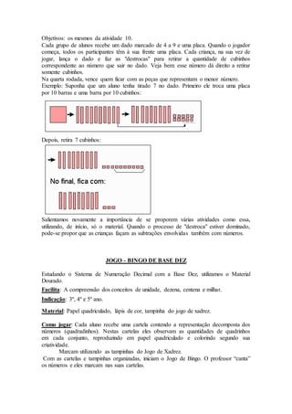Objetivos: os mesmos da atividade 10.
Cada grupo de alunos recebe um dado marcado de 4 a 9 e uma placa. Quando o jogador
começa, todos os participantes têm à sua frente uma placa. Cada criança, na sua vez de
jogar, lança o dado e faz as "destrocas" para retirar a quantidade de cubinhos
correspondente ao número que sair no dado. Veja bem: esse número dá direito a retirar
somente cubinhos.
Na quarta rodada, vence quem ficar com as peças que representam o menor número.
Exemplo: Suponha que um aluno tenha tirado 7 no dado. Primeiro ele troca uma placa
por 10 barras e uma barra por 10 cubinhos:
Depois, retira 7 cubinhos:
Salientamos novamente a importância de se proporem várias atividades como essa,
utilizando, de início, só o material. Quando o processo de "destroca" estiver dominado,
pode-se propor que as crianças façam as subtrações envolvidas também com números.
JOGO - BINGO DE BASE DEZ
Estudando o Sistema de Numeração Decimal com a Base Dez, utilizamos o Material
Dourado.
Facilita: A compreensão dos conceitos de unidade, dezena, centena e milhar.
Indicação: 3º, 4º e 5º ano.
Material: Papel quadriculado, lápis de cor, tampinha do jogo de xadrez.
Como jogar: Cada aluno recebe uma cartela contendo a representação decomposta dos
números (quadradinhos). Nestas cartelas eles observam as quantidades de quadrinhos
em cada conjunto, reproduzindo em papel quadriculado e colorindo segundo sua
criatividade.
Marcam utilizando as tampinhas do Jogo de Xadrez.
Com as cartelas e tampinhas organizadas, iniciam o Jogo de Bingo. O professor “canta”
os números e eles marcam nas suas cartelas.
 