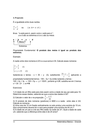 4. Proporção

É a igualdade entre duas razões.

a c
 =          ou          (a:b= c:d )
b d

lê-se : “a está para b, assim como c está para d ”.
        a e d são os extremos e b e c são os meios

a : b     =   c          :   d
        Meios

        Extremos

Propriedade Fundamental: O produto dos meios é igual ao produto dos
extremos.

Exemplo:

A razão entre dois números é 2/3 e a sua soma é 35. Calcule esses números:

x 2
 =          (1)
y 3
 x + y = 35
                ( 2)
                                                         35 − y 2
Isolando-se x temos : x = 35 – y         (3), substituindo      =   aplicando a
                                                           y      3
propriedade fundamental temos : 105 – 3y = 2y então isolando y temos :
105 = 2y + 3y ⇒ 105 = 5y ⇒ y = 105/5 , portanto y = 21, substitui-se em 3 temos
x = 35 - 21 ⇒ x =14

Exercícios:

1) A idade de um filho está para dois assim como a idade de seu pai está para 10.
Determine essas idades, sabendo-se que a soma das idades é 54?
                                       3 x +1
2) Calcular o valor de x na proporção : =
                                       5   20
3) O produto de dois números (positivos) é 4800 e a razão entre eles é 3/4.
Calcule os números.
4) Uma vara de 12 cm fixada verticalmente no solo produz uma sombra de 15 cm.
Que comprimento deveria ter a vara para projetar uma sombra de 45 cm.?
5) A idade de um pai e a de seu filho estão na razão de 3/1. Qual a idade de cada
um, sabendo que a diferença entre elas é de 24 anos?




11                                                    Matemática Básica – Gracioli
 