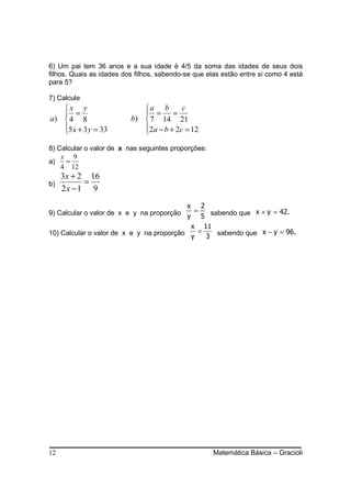 6) Um pai tem 36 anos e a sua idade é 4/5 da soma das idades de seus dois
filhos. Quais as idades dos filhos, sabendo-se que elas estão entre si como 4 está
para 5?

7) Calcule
   x y                      a b        c
    =                        =      =
a)  4 8                  b)  7 14 21
   5 x + 3 y = 33
                            2a − b + 2c = 12
                             

8) Calcular o valor de x nas seguintes proporções:
    x 9
a)   =
    4 12
     3x + 2 16
b)         =
     2x −1 9
                                           x 2
9) Calcular o valor de x e y na proporção y = 5 sabendo que x + y = 42.
                                            x 11
10) Calcular o valor de x e y na proporção    =               x − y = 96.
                                            y   3 sabendo que




12                                                   Matemática Básica – Gracioli
 