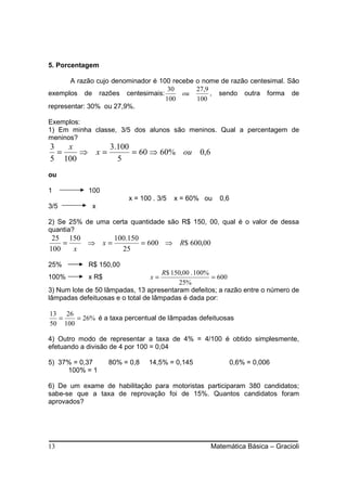 5. Porcentagem

       A razão cujo denominador é 100 recebe o nome de razão centesimal. São
                                     30      27,9
exemplos de razões centesimais:          ou       , sendo outra forma de
                                    100      100
representar: 30% ou 27,9%.

Exemplos:
1) Em minha classe, 3/5 dos alunos são meninos. Qual a percentagem de
meninos?
3   x                 3.100
  =   ⇒          x=         = 60 ⇒ 60% ou 0,6
5 100                   5
ou

1           100
                           x = 100 . 3/5   x = 60% ou   0,6
3/5          x

2) Se 25% de uma certa quantidade são R$ 150, 00, qual é o valor de dessa
quantia?
 25 150      100.150
    =   ⇒ x=         = 600 ⇒ R$ 600,00
100   x        25

25%         R$ 150,00
                                     R$ 150,00 . 100%
100%        x R$                  x=                  = 600
                                          25%
3) Num lote de 50 lâmpadas, 13 apresentaram defeitos; a razão entre o número de
lâmpadas defeituosas e o total de lâmpadas é dada por:

13 26
  =    = 26% é a taxa percentual de lâmpadas defeituosas
50 100

4) Outro modo de representar a taxa de 4% = 4/100 é obtido simplesmente,
efetuando a divisão de 4 por 100 = 0,04

5) 37% = 0,37         80% = 0,8   14,5% = 0,145               0,6% = 0,006
     100% = 1

6) De um exame de habilitação para motoristas participaram 380 candidatos;
sabe-se que a taxa de reprovação foi de 15%. Quantos candidatos foram
aprovados?




13                                                  Matemática Básica – Gracioli
 