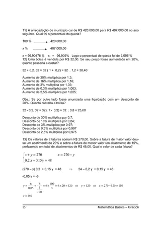 11) A arrecadação do município cai de R$ 420.000,00 para R$ 407.000,00 no ano
seguinte. Qual foi o percentual da queda?

100 %               420.000,00

x%                  407.000,00

x = 96,90476 % x = 96,905% Logo o percentual de queda foi de 3,095 %
12) Uma bolsa é vendida por R$ 32,00. Se seu preço fosse aumentado em 20%,
quanto passaria a custar?

32 + 0,2. 32 = 32 ( 1 + 0,2) = 32 . 1,2 = 38,40

Aumento de 30% multiplica por 1,3;
Aumento de 16% multiplica por 1,16;
Aumento de 3% multiplica por 1,03;
Aumento de 0,3% multiplica por 1,003;
Aumento de 2,5% multiplica por 1,025;

Obs.: Se por outro lado fosse anunciada uma liquidação com um desconto de
20%. Quanto custaria a bolsa?

32 - 0,2. 32 = 32 ( 1 - 0,2) = 32 . 0,8 = 25,60

Desconto de 30% multiplica por 0,7;
Desconto de 16% multiplica por 0,84;
Desconto de 3% multiplica por 0,97;
Desconto de 0,3% multiplica por 0,997
Desconto de 2,5% multiplica por 0,975

13) Os valores de 2 faturas somam R$ 270,00. Sobre a fatura de maior valor deu-
se um abatimento de 20% e sobre a fatura de menor valor um abatimento de 15%,
perfazendo um total de abatimentos de R$ 48,00. Qual o valor de cada fatura?

 x + y = 270             x = 270 − y

0,2.x + 0,15 y = 48

(270 – y) 0,2 + 0,15 y = 48       ⇒        54 – 0,2 y + 0,15 y = 48

-0,05 y = -6

      6     6       100
y=       =     = 6×     = 6 × 20 = 120 ⇒    y = 120 ⇒ x = 270 − 120 = 150
    0,05    5        5
           100
x = 150


15                                                      Matemática Básica – Gracioli
 