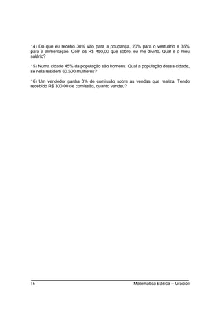 14) Do que eu recebo 30% vão para a poupança, 20% para o vestuário e 35%
para a alimentação. Com os R$ 450,00 que sobro, eu me divirto. Qual é o meu
salário?

15) Numa cidade 45% da população são homens. Qual a população dessa cidade,
se nela residem 60.500 mulheres?

16) Um vendedor ganha 3% de comissão sobre as vendas que realiza. Tendo
recebido R$ 300,00 de comissão, quanto vendeu?




16                                              Matemática Básica – Gracioli
 