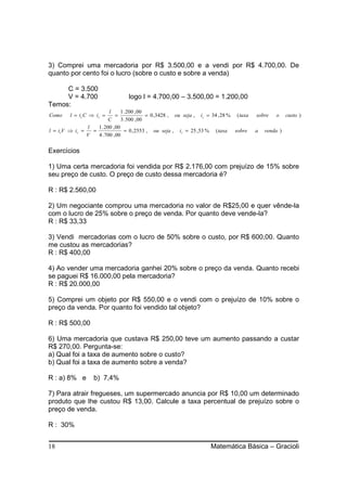 3) Comprei uma mercadoria por R$ 3.500,00 e a vendi por R$ 4.700,00. De
quanto por cento foi o lucro (sobre o custo e sobre a venda)

     C = 3.500
     V = 4.700                     logo l = 4.700,00 – 3.500,00 = 1.200,00
Temos:
                         l      1 . 200 , 00
Como     l = ic C ⇒ ic =     =               = 0 ,3428 , ou seja , ic = 34 , 28 % ( taxa   sobre   o     custo )
                         C      3 . 500 , 00
               l   1 . 200 , 00
l = ivV ⇒ iv =   =                = 0 , 2553 , ou seja , iv = 25 ,53 % ( taxa sobre        a   venda )
               V   4 . 700 , 00


Exercícios

1) Uma certa mercadoria foi vendida por R$ 2.176,00 com prejuízo de 15% sobre
seu preço de custo. O preço de custo dessa mercadoria é?

R : R$ 2.560,00

2) Um negociante comprou uma mercadoria no valor de R$25,00 e quer vênde-la
com o lucro de 25% sobre o preço de venda. Por quanto deve vende-la?
R : R$ 33,33

3) Vendi mercadorias com o lucro de 50% sobre o custo, por R$ 600,00. Quanto
me custou as mercadorias?
R : R$ 400,00

4) Ao vender uma mercadoria ganhei 20% sobre o preço da venda. Quanto recebi
se paguei R$ 16.000,00 pela mercadoria?
R : R$ 20.000,00

5) Comprei um objeto por R$ 550,00 e o vendi com o prejuízo de 10% sobre o
preço da venda. Por quanto foi vendido tal objeto?

R : R$ 500,00

6) Uma mercadoria que custava R$ 250,00 teve um aumento passando a custar
R$ 270,00. Pergunta-se:
a) Qual foi a taxa de aumento sobre o custo?
b) Qual foi a taxa de aumento sobre a venda?

R : a) 8% e        b) 7,4%

7) Para atrair fregueses, um supermercado anuncia por R$ 10,00 um determinado
produto que lhe custou R$ 13,00. Calcule a taxa percentual de prejuízo sobre o
preço de venda.

R : 30%


18                                                                     Matemática Básica – Gracioli
 