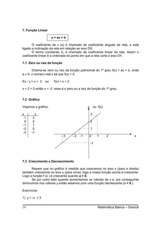 7. Função Linear

                      y = ax + b

       O coeficiente de x (a) é chamado de coeficiente angular da reta, e está
ligado a inclinação da reta em relação ao eixo OX.
       O termo constante, b, é chamado de coeficiente linear da reta. Assim o
coeficiente linear é a ordenada do ponto em que a reta corta o eixo OY.

7.1 Zero ou raiz da função

       Chama-se zero ou raiz da função polinomial do 1º grau f(x) = ax + b, onde
a ≠ 0, o número real x tal que f(x) = 0.

Ex.: y = x + 2   ou    f(x) = x + 2

x + 2 = 0 então x = -2 esse é o zero ou a raiz da função do 1º grau.


7.2 Gráfico

Vejamos o gráfico:                              y       ou f(x)

x          y                                        3
 1     3
 0     2                                            2
-1     1
-2     0                                            1
-3    -1
                             -3       -2   -1       0      1      2                 x

                                                    -1




7.3 Crescimento e Decrescimento

      Repare que no gráfico à medida que crescemos no eixo x (para a direita)
também crescemos no eixo y (para cima), logo a nossa função acima é crescente.
Logo a função f (x ) é crescente quando a > 0.
      Se por outro lado quando aumentamos os valores de x e, por conseguinte
diminuímos nos valores y então estamos com uma função decrescente (a < 0 ).

Exercícios:

1) y = -x + 3


19                                                         Matemática Básica – Gracioli
 
