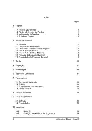 Índice

                                                                          Página

1. Frações

    1.1. Frações Equivalentes                                                  4
    1.2. Adição e Subtração de Frações                                         4
    1.3. Multiplicação de Frações                                              5
    1.4. Divisão de Frações                                                    6

2. Revisão de Potência

    2.1. Potência                                                              7
    2.2. Propriedades da Potência                                              7
    2.3. Potência de Expoente Inteiro Negativo                                 7
    2.4. Raíz N-ésima Aritmética                                               8
    2.5. Propriedades da Raíz N-ésima                                          8
    2.6. Potência de Expoente Racional                                         9
    2.7. Propriedades de Expoente Racional                                     9

3. Razão                                                                      10

4. Proporção                                                                  11

5. Porcentagem                                                                13

6. Operações Comerciais                                                       17

7. Função Linear

    7.1. Zero ou raiz da função                                               19
    7.2. Gráfico                                                              19
    7.3. Crescimento e Decrescimento                                          19
    7.4. Estudo do Sinal                                                      20

8. Função Quadrática                                                          23

9. Função Exponencial

    9.1. Definição                                                            24
    9.2. Propriedades                                                         24

10. Logaritmos

    10.1.    Definição                                                        25
    10.2.    Condição de existência dos Logaritmos                            25


2                                                    Matemática Básica – Gracioli
 
