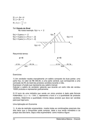 2) y = -2x + 4
3) y = 2x + 3
            −x
4) f ( x) =    +3
            2

7.4 Estudo do Sinal
      No nosso exemplo f(x) = x + 2

f(x) = 0 para x = - 2                        f(x)
f(x) > 0 para { x ∈ℜ | x > - 2}                                  f(x) > 0
f(x) < 0 para { x ∈ℜ | x < - 2}

                                            -2                       x
                             f(x) < 0



Resumindo temos:

        a>0                                          a<0


     c/a              m/a                           c/a          m/a
               -b/a                                       -b/a



Exercícios:

1) Um vendedor recebe mensalmente um salário composto de duas partes: uma
parte fixa, no valor de R$ 300,00, e uma parte variável, que corresponde a uma
comissão de 8% do total dos produtos vendidos durante o mês.
Expressar a função que representa seu salário mensal.
Calcular o salário do vendedor sabendo que durante um certo mês ele vendeu
10000 produtos e representar graficamente.

2) O lucro de uma indústria que vende um único produto é dado pela fórmula
matemática L( x) = 4 x − 1000 ; L representa o lucro e x a quantidade de produtos
vendidos. Determine a quantidade mínima desse produto que deve ser vendida
para que haja lucro.

Uma Aplicação em Economia

1) A reta de restrição orçamentária mostra todas as combinações possíveis dos
dois bens que o consumidor pode comprar, dada a sua renda monetária e os
preços dos dois bens. Seja a reta orçamentária como mostra a figura


20                                                  Matemática Básica – Gracioli
 