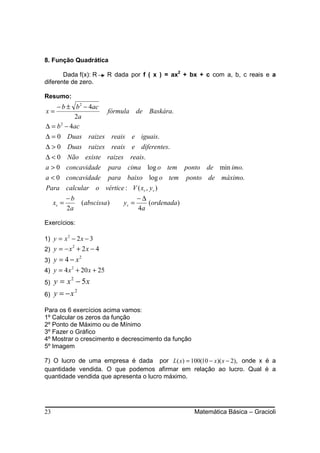8. Função Quadrática

       Dada f(x): R        R dada por f ( x ) = ax2 + bx + c com a, b, c reais e a
diferente de zero.

Resumo:
    − b ± b 2 − 4ac
x=                  fórmula de Baskára.
           2a
∆ = b 2 − 4ac
∆ = 0 Duas raizes reais e iguais.
∆ > 0 Duas raizes reais e diferentes.
∆ < 0 Não existe raizes reais.
a > 0 concavidade para cima log o tem ponto de min imo.
a < 0 concavidade para baixo log o tem ponto de máximo.
Para calcular o vértice : V ( xv , yv )
            −b                         −∆
     xv =        (abscissa )    yv =      (ordenada)
            2a                         4a

Exercícios:

1) y = x 2 − 2 x − 3
2) y = − x + 2 x − 4
          2


3) y = 4 − x
                 2


4) y = 4 x + 20 x + 25
          2


5)   y = x2 − 5x
6)   y = −x 2

Para os 6 exercícios acima vamos:
1º Calcular os zeros da função
2º Ponto de Máximo ou de Mínimo
3º Fazer o Gráfico
4º Mostrar o crescimento e decrescimento da função
5º Imagem

7) O lucro de uma empresa é dada por L( x) = 100(10 − x)( x − 2), onde x é a
quantidade vendida. O que podemos afirmar em relação ao lucro. Qual é a
quantidade vendida que apresenta o lucro máximo.




23                                                     Matemática Básica – Gracioli
 