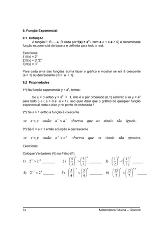 9. Função Exponencial

9.1 Definição
      A função f : R     R dada por f(x) = ax ( com a ≠ 1 e a > 0) é denominada
função exponencial de base a e definida para todo x real.

Exercícios:
1) f(x) = 2x
2) f(x) = (1/2)x
3) f(x) = 3x

Para cada uma das funções acima fazer o gráfico e mostrar se ela é crescente
(a > 1) ou decrescente ( 0 < a < 1).

9.2 Propriedades

1ª) Na função exponencial y = ax, temos:

       Se x = 0 então y = a0 = 1, isto é o par ordenado (0,1) satisfaz a lei y = ax
para todo o a ( a > 0 e a ≠ 1). Isso quer dizer que o gráfico de qualquer função
exponencial corta o eixo y no ponto de ordenada 1.

2ª) Se a > 1 então a função é crescente

se    x < y então a x < a y            observa que os sinais            são iguais.

3ª) Se 0 < a < 1 então a função é decrescente

se    x< y         então     ax > ay   observa        que os   sinais    são    opostos.

Exercícios:

Coloque Verdadeiro (V) ou Falso (F).
                                         3        4                     4        2
              −1                    5   5            1   1
1)   2 >2
       3
                   _______       2)   >   _______ 3)   <   ______
                                     3  3            2    2
                                         −3       6                         4        4, 6
       −2                          3          3             15   15 
4) 2        < 2 ______
               8
                                5)          <   _______ 6)   <                      _____
                                   4          4            7    7




24                                                        Matemática Básica – Gracioli
 