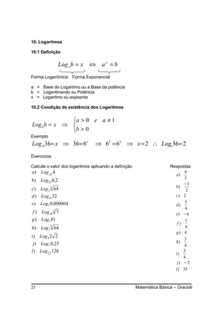 10. Logaritmos

10.1 Definição

                Log a b = x ⇔ a x = b
Forma Logarítmica    Forma Exponencial

a = Base do Logaritmo ou a Base da potência
b = Logaritmando ou Potência
x = Logaritmo ou expoente

10.2 Condição de existência dos Logaritmos


             a > 0 e a ≠ 1
Log ab = x ⇒ 
             b > 0
Exemplo
Log 636= x ⇒ 36= 6x              ⇒ 62 = 6x ⇒ x = 2 ∴ Log6 36= 2
Exercícios

Calcule o valor dos logaritmos aplicando a definição                    Respostas
a ) Log 8 4                                                                   4
                                                                          a)
                                                                              3
b) Log 25 0,2
                                                                              −1
                                                                          b)
c) Log 2 3 64                                                                  2
d ) Log16 32                                                              c) 2
e) Log 5 0,000064                                                             5
                                                                           d)
                                                                              4
f ) Log 49 3 7                                                             e) − 6
g ) Log 3 81                                                                  1
                                                                           f)
h) Log 2 8 64                                                                 6
                                                                           g) 4
i ) Log 4 2 2
                                                                               3
j ) Log 2 0,25                                                             h)
                                                                               4
l ) Log 5 2 128                                                                3
                                                                           i)
                                                                               4
                                                                            j) − 2
                                                                           l ) 35



25                                                     Matemática Básica – Gracioli
 