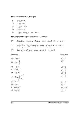 10.3 Conseqüências da definição

 1ª       Log a 1 = 0
 2ª        Log a a = 1
 3ª        Log a a m = m
 4ª        a Log a b = b
 5ª        Log a b = Log a c   ⇔   b=c

10.4 Propriedades Operacionais dos Logaritmos

1ª        Log b (a.c) = Log b a + Log b c com a, c, b > 0 e b ≠ 1
                 a
2ª        Log b     = Log b a − Log b c com a, c, b > 0 e b ≠ 1
                 c
3ª        Log b a n = nLog b a com a, b > 0 e b ≠ 1

Exercícios                                                      Respostas

a)    Log 4 4                                                    a) 1
               1                                                 b) 1
b)    Log 1
           7
               7
c)    Log 6 1                                                    c) 0
d)    Log 0, 2 1                                                 d) 0
e)    Log 6 6 2                                                  e) 2
                      3
             1                                                 f) 3
f)     Log 1  
          10 
               10 
g ) 5 Log5 7                                                     g) 7
h) Log 2 2                                                       h) 1
i)    Log 4 4 −7                                                 i) − 7
j)    Log 33 1                                                    j) 0




26                                              Matemática Básica – Gracioli
 