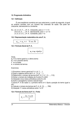 12. Progressão Aritmética

12.1 Definição

      É uma seqüência numérica em que cada termo, a partir do segundo, é igual
ao anterior somado com um número fixo chamado de razão. Ela pode ser
crescente, decrescente ou constante.

Ex.: (3, 4, 5, 6, 7,....) P. A . Crescente, pois o r = 1 > 0
     (10, 8, 6, 4, .....) P. A . Decrescente, pois r = -2 < 0
     ( 5, 5, 5, 5, 5,...) P. A . Constante, pois r = 0

12.2 Representação matemática de uma P. A.

       an + 1 = an + r ∀ n ∈ Ν

12.3 Fórmula Geral da P. A .


                             a n = a1 + (n-1) r


Onde,
an = é o termo geral ou o último termo
a1 = é o primeiro termo
r = é a razão
n = número de termos

Exercícios

1) Encontrar o termo geral da P. A .(4, 7,.....)
2) Qual o vigésimo termo da P. A . ( 3, 8, .....)
3) Determinar o número de termos da P. A. ( -3, 1, 5, .....113)
4) Achar o número de múltiplos de 5 entre 21 e 623
5) Interpolar cinco meios aritméticos entre 6 e 30
6) Ache o sexagésimo número natural impar
7) Numa P. A de razão 5, o primeiro termo é 4. Qual a posição do termo igual a
44?
8) Calcule o número de termos da P. A. (5, 10, ....., 785)
9) Interpole 11 meios aritméticos entre 1 e 37

12.4 Fórmula da Soma da P. A . Finita

                      (a1 + an )n
               Sn =
                           2

28                                                         Matemática Básica – Gracioli
 