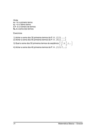 Onde
a1 = é o primeiro termo
an = é o último termo
n = é o número de termos
Sn é a soma dos termos

Exercícios

1) Achar a soma dos 30 primeiros termos da P. A . ( 2, 5, .......)
2) Achar a soma dos 40 primeiros termos da P. A . ( 8, 2, .......)
                                                        −1       1  
3) Qual a soma dos 50 primeiros termos da seqüência  , 0, , 1,..... 
                                                        2         2 
4) Achar a soma dos 40 primeiros termos da P. A . ( 3, 5, 7,.....)




29                                                   Matemática Básica – Gracioli
 