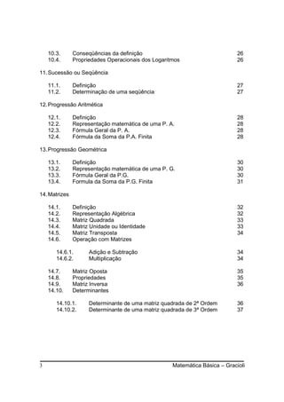 10.3.      Conseqüências da definição                                    26
    10.4.      Propriedades Operacionais dos Logaritmos                      26

11. Sucessão ou Seqüência

    11.1.      Definição                                                     27
    11.2.      Determinação de uma seqüência                                 27

12. Progressão Aritmética

    12.1.      Definição                                                     28
    12.2.      Representação matemática de uma P. A.                         28
    12.3.      Fórmula Geral da P. A.                                        28
    12.4.      Fórmula da Soma da P.A. Finita                                28

13. Progressão Geométrica

    13.1.      Definição                                                     30
    13.2.      Representação matemática de uma P. G.                         30
    13.3.      Fórmula Geral da P.G.                                         30
    13.4.      Formula da Soma da P.G. Finita                                31

14. Matrizes

    14.1.      Definição                                                     32
    14.2.      Representação Algébrica                                       32
    14.3.      Matriz Quadrada                                               33
    14.4.      Matriz Unidade ou Identidade                                  33
    14.5.      Matriz Transposta                                             34
    14.6.      Operação com Matrizes

       14.6.1.       Adição e Subtração                                      34
       14.6.2.       Multiplicação                                           34

    14.7.      Matriz Oposta                                                 35
    14.8.      Propriedades                                                  35
    14.9.      Matriz Inversa                                                36
    14.10.     Determinantes

       14.10.1.      Determinante de uma matriz quadrada de 2ª Ordem         36
       14.10.2.      Determinante de uma matriz quadrada de 3ª Ordem         37




3                                                   Matemática Básica – Gracioli
 