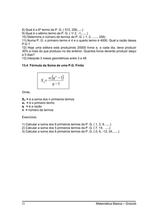 8) Qual é o 6º termo da P. G. ( 512, 256,.....)
9) Qual é o sétimo termo da P. G. ( 1/ 2, -1,......)
10) Determine o número de termos da P. G. ( 1, 2, ......, 256)
11) Numa P. G. o primeiro termo é 4 e o quarto termo é 4000. Qual a razão dessa
P.G ?
12) Hoje uma editora está produzindo 20000 livros e, a cada dia, deve produzir
30% a mais do que produziu no dia anterior. Quantos livros deverão produzir daqui
a 5 dias?
13) Interpole 3 meios geométricos entre 3 e 48

13.4 Fórmula da Soma de uma P.G. Finita



              S n=
                      (
                   a1 q n − 1 )
                     q −1

Onde,

Sn = é a soma dos n primeiros termos
a1 = é o primeiro termo
q = é a razão
n = número de termos

Exercícios

1) Calcular a soma dos 6 primeiros termos da P. G. ( 1, 3, 9, .....)
2) Calcular a soma dos 5 primeiros termos da P. G. ( 7, 14, .....)
3) Calcular a soma dos 6 primeiros termos da P. G. (-3, 6, -12, 24,......)




31                                                      Matemática Básica – Gracioli
 