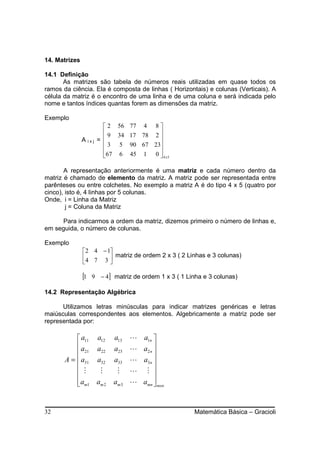 14. Matrizes

14.1 Definição
       As matrizes são tabela de números reais utilizadas em quase todos os
ramos da ciência. Ela é composta de linhas ( Horizontais) e colunas (Verticais). A
célula da matriz é o encontro de uma linha e de uma coluna e será indicada pelo
nome e tantos índices quantas forem as dimensões da matriz.

Exemplo
                          2 56 77 4 8 
                          9 34 17 78 2 
               A ixj   =               
                          3 5 90 67 23
                                       
                         67 6 45 1 0  4 x 5

       A representação anteriormente é uma matriz e cada número dentro da
matriz é chamado de elemento da matriz. A matriz pode ser representada entre
parênteses ou entre colchetes. No exemplo a matriz A é do tipo 4 x 5 (quatro por
cinco), isto é, 4 linhas por 5 colunas.
Onde, i = Linha da Matriz
        j = Coluna da Matriz

      Para indicarmos a ordem da matriz, dizemos primeiro o número de linhas e,
em seguida, o número de colunas.

Exemplo
               2 4 − 1
               4 7 3  matriz de ordem 2 x 3 ( 2 Linhas e 3 colunas)
                      

               [1   9 − 4] matriz de ordem 1 x 3 ( 1 Linha e 3 colunas)

14.2 Representação Algébrica

      Utilizamos letras minúsculas para indicar matrizes genéricas e letras
maiúsculas correspondentes aos elementos. Algebricamente a matriz pode ser
representada por:

            a11 a12        a13    L a1n 
           a                      L a2 n 
            21 a22         a23           
       A =  a31 a32        a33    L a3n 
                                         
            M    M          M     L M 
           am1 am 2
                           am 3   L amn  mxn
                                          


32                                                     Matemática Básica – Gracioli
 