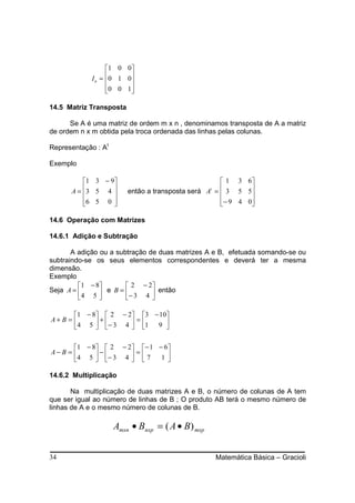 1 0 0
            I n = 0 1 0 
                        
                  0 0 1 
                        

14.5 Matriz Transposta

      Se A é uma matriz de ordem m x n , denominamos transposta de A a matriz
de ordem n x m obtida pela troca ordenada das linhas pelas colunas.

Representação : At

Exemplo

          1 3 − 9                                   1 3 6
      A = 3 5 4 
                       então a transposta será A =  3 5 5
                                                  t
                                                            
          6 5 0 
                                                   − 9 4 0
                                                            

14.6 Operação com Matrizes

14.6.1 Adição e Subtração

       A adição ou a subtração de duas matrizes A e B, efetuada somando-se ou
subtraindo-se os seus elementos correspondentes e deverá ter a mesma
dimensão.
Exemplo
          1 − 8        2 − 2
Seja A =        e B = − 3 4  então
         4 5                 

       1 − 8  2 − 2 3 − 10
A+ B =      +      =      
       4 5  − 3 4  1 9 


       1 − 8  2 − 2 − 1 − 6
A− B =      −      =
       4 5  − 3 4   7    1

14.6.2 Multiplicação

       Na multiplicação de duas matrizes A e B, o número de colunas de A tem
que ser igual ao número de linhas de B ; O produto AB terá o mesmo número de
linhas de A e o mesmo número de colunas de B.

                     Amxn • Bnxp = ( A • B) mxp


34                                                    Matemática Básica – Gracioli
 