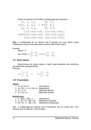 Sejam as matrizes A e B, então a multiplicação das matrizes é:
            a11    a12    a13                 b11 b12 
       A = a 21
                   a 22 a 23         e B = b21 b22 
                                                            
            a 31
                   a 32 a 33   3x3           b31 b32  3 x 2
                                                            
                a11b11 + a12 b21 + a13 b31 a11b12 + a12 b22 + a13 b32 
       A × B = a 21b11 + a 22 b21 + a 23 b31 a 21b12 + a 22 b22 + a 23 b32 
                                                                              
                a 31 b11 + a 32 b21 + a 33 b31 a 31 b12 + a 32 b22 + a 33 b32 
                                                                              

Obs.: A multiplicação de um número real K qualquer por uma matriz é feita
multiplicando cada um dos elementos da matriz pelo número real K.

Exemplo
     Seja K = 3
                      2 0              6   0 
      Se a matriz A =        ⇒ k × A = 12 − 15
                       4 − 5                  

14.7 Matriz Oposta

       Denominamos de matriz oposta a matriz cujos elementos são simétricos
dos elementos correspondentes.
Exemplo:

        − 2 7                        2 − 7
      A=                 ⇒       −A=       
         1 9                        − 1 − 9

14.8 Propriedades

Adição
   1. A + B = B + A                     (Comutativa)
   2. (A + B) + C = A + (B + C)         (Associativa)
   3. A + 0 = A                         (Elemento Neutro)
   4. A + (-A) = 0                      (Elemento Oposto)

Multiplicação
  1. A . (BC) = (AB) . C                (Associativa)
  2. A . (B + C) = AB + AC              (Distributiva à Direita)
  3. (B + C) . A = BA + CA              (Distributiva à Esquerda)

Obs.: A multiplicação de matrizes não é comutativa, mas se ocorrer AB = BA,
dizemos que as matrizes A e B comutam.




35                                                               Matemática Básica – Gracioli
 