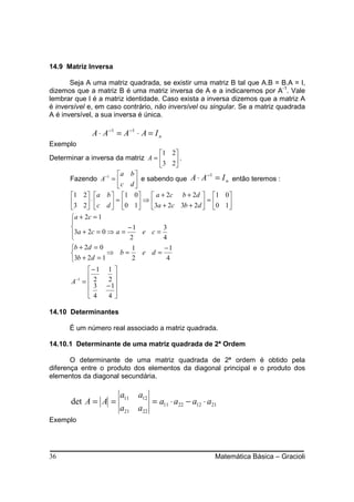 14.9 Matriz Inversa

       Seja A uma matriz quadrada, se existir uma matriz B tal que A.B = B.A = I,
dizemos que a matriz B é uma matriz inversa de A e a indicaremos por A-1. Vale
lembrar que I é a matriz identidade. Caso exista a inversa dizemos que a matriz A
é inversível e, em caso contrário, não inversível ou singular. Se a matriz quadrada
A é inversível, a sua inversa é única.

             A ⋅ A −1 = A −1 ⋅ A = I n
Exemplo
                                   1 2
Determinar a inversa da matriz A =    .
                                   3 2
                     a b 
      Fazendo A−1 =       e sabendo que          A ⋅ A −1 = I n então teremos :
                     c d 
       1 2 a b  1 0          a + 2c b + 2d  1 0
       3 2 ⋅  c d  = 0 1 ⇒ 3a + 2c 3b + 2d  = 0 1
                                                 
       a + 2c = 1
       
                          −1          3
       3a + 2c = 0 ⇒ a = 2 e c = 4
       
       b + 2d = 0          1          −1
                   ⇒ b=        e d=
       3b + 2d = 1         2           4
             −1   1
                   2
       A−1 =  2
               3   − 1
                     
             4     4

14.10 Determinantes

      É um número real associado a matriz quadrada.

14.10.1 Determinante de uma matriz quadrada de 2ª Ordem

       O determinante de uma matriz quadrada de 2ª ordem é obtido pela
diferença entre o produto dos elementos da diagonal principal e o produto dos
elementos da diagonal secundária.

                          a11   a12
       det A = A =                    = a11 ⋅ a22 − a12 ⋅ a21
                          a21 a22
Exemplo




36                                                          Matemática Básica – Gracioli
 