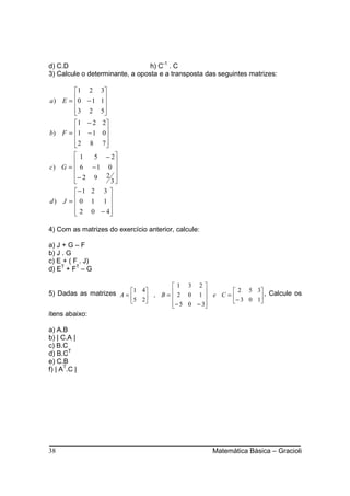 d) C.D                           h) C-1 . C
3) Calcule o determinante, a oposta e a transposta das seguintes matrizes:

        1 2 3
a ) E =  0 − 1 1
                
        3 2 5
                
        1 − 2 2 
b ) F = 1 − 1 0 
                 
        2 8 7
                 
       1         5 − 2
                      
c) G =  6      −1 0 
       − 2      9 2 
                     3
       − 1     2 3
d) J =  0
               1 1 
       2
               0 − 4
                     

4) Com as matrizes do exercício anterior, calcule:

a) J + G – F
b) J . G
c) E + ( F . J)
d) ET + FT – G

                                     1 3 2
                         1 4
5) Dadas as matrizes A =                           2 5 3 , Calcule os
                              , B =  2 0 1  e C = − 3 0 1
                         5 2       − 5 0 − 3            
                                              
itens abaixo:

a) A.B
b) | C.A |
c) B.C
d) B.CT
e) C.B
f) | AT.C |




38                                                   Matemática Básica – Gracioli
 