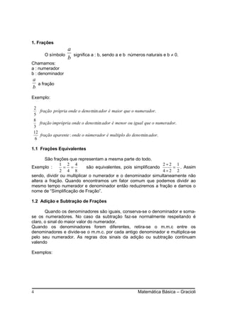 1. Frações
                  a
      O símbolo       significa a : b, sendo a e b números naturais e b ≠ 0.
                  b
Chamamos:
a : numerador
b : denominador
a
  a fração
b
Exemplo:

2
   fração própria onde o deno min ador é maior que o numerador.
5
8
   fração imprópria onde o deno min ador é menor ou igual que o numerador.
3
12
   fração aparente : onde o númerador é multiplo do deno min ador.
 6

1.1 Frações Equivalentes

       São frações que representam a mesma parte do todo.
              1 2 4                                               2÷2 1
Exemplo :       = =          são equivalentes, pois simplificando    = . Assim
               2 4 8                                              4÷2 2
sendo, dividir ou multiplicar o numerador e o denominador simultaneamente não
altera a fração. Quando encontramos um fator comum que podemos dividir ao
mesmo tempo numerador e denominador então reduziremos a fração e damos o
nome de “Simplificação de Fração”.

1.2 Adição e Subtração de Frações

       Quando os denominadores são iguais, conserva-se o denominador e soma-
se os numeradores. No caso da subtração faz-se normalmente respeitando é
claro, o sinal do maior valor do numerador.
Quando os denominadores forem diferentes, retira-se o m.m.c entre os
denominadores e divide-se o m.m.c. por cada antigo denominador e multiplica-se
pelo seu numerador. As regras dos sinais da adição ou subtração continuam
valendo

Exemplos:




4                                                      Matemática Básica – Gracioli
 