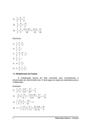1 6 7
1)  + =
   2 2 2
   1 6 −5
2)  − =
   2 2   2
   1 3 5.1 + 2.3 5 + 6 11
3)  + =         =     =
   2 5     10     10    10

Exercícios

     1 4 4
1)    + − =
     3 5 3
     2 4
2)    − =
     3 9
     3 4 8 1
3)    − + − =
     4 3 2 2
     2 1
4)    − =
     6 3
       3 4
5)   4+ − =
       7 7
       4 3 5
6)   9− + − =
       5 3 3

1.3 Multiplicação de Frações

       A multiplicação deverá ser feita numerador pelo numerador(es) e
denominador por denominador (es). O sinal segue as regras da matemática para a
multiplicação.

Exemplos:
   1 4 1 × 4 4 ÷2        2
1)  × =        = ÷2 =
   2 5 2 × 5 10          5
   − 2  − 4  − 2 × ( −4) 8 ÷ 2   4
2)    ×     =            = ÷2 =
    5  6       5× 6       30    15
    − 3  5 − 15
3)      × =        = −1
    5  3 15
           − 3   8  2.(−3).8 16
4) 2 ×          ×  =        =
           5   − 3  5.( −3)   5



5                                                 Matemática Básica – Gracioli
 