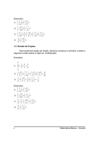 Exercícios:
    1  −2
1)      ×     =
   −4  −5
     −4   1 
2)        ×     =
     − 15   − 2 
    2  3 −6  2   5 
3)      × ×  ×    ×    =
    − 9 5  4   − 3  − 2
   3 −6
4)    ×    =
   4  −3

1.4 Divisão de Frações

     Para dividirmos fração por fração, devemos conservar a primeira, inverter a
segunda e então aplicar a regra da multiplicação.

Exemplos:

   1
       1 5 5
1) 2 = × =
   3 2 3 6
   5
   −2  7  −2 −4 8
2)     ÷    =   ×   =
    5   − 4   5   7  35
   3  −3 3  7        7
3)   ÷    = ×    =−
   5  7  5  − 3      5

Exercícios:
    1   −5
1)      ÷     =
    −4  −5
     −4   1 
2)        ÷     =
     − 15   − 2 
     2 2  − 6   −1 
3)    ÷ ÷     ÷    =
     8 3  4   − 3
     3  5 
4)    ÷    =
     6  − 3




6                                                  Matemática Básica – Gracioli
 
