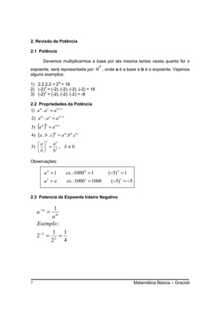 2. Revisão de Potência

2.1 Potência

        Devemos multiplicarmos a base por ela mesma tantas vezes quanto for o
expoente, será representada por             a b , onde a é a base e b é o expoente. Vejamos
alguns exemplos:

1) 2.2.2.2 = 24 = 16
2) (-2)4 = (-2). (-2). (-2). (-2) = 16
3) (-2)3 = (-2). (-2). (-2) = -8

2.2 Propriedades da Potência
1) a m . a n = a m + n
2) a m : a n = a m − n
    ( )
3) a m
          n
              = a m. n
4) (a . b . c ) = a m .b m .c m
                  m

          n
   a  an
5)   = n , b ≠ 0
   b  b

Observações:

         a0 =1           ex. : 1000 0 = 1         (−5) 0 = 1
         a1 = a          ex. : 10001 = 1000        (−5) 1 = −5


2.3 Potencia de Expoente Inteiro Negativo

          1
    a −m =
         am
    Exemplo :
               1   1
    2 −2 =       =
               22 4




7                                                                Matemática Básica – Gracioli
 