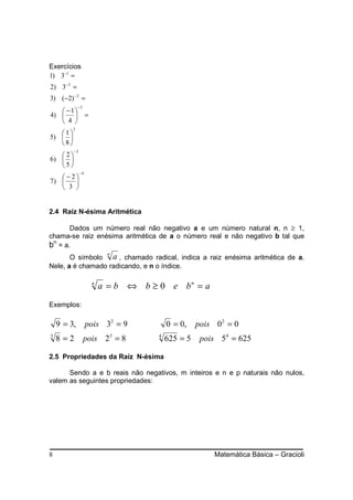 Exercícios
1) 3−1 =
2) 3− 2 =
3) (−2) − 2 =
             −3
    − 1
4)               =
    4 
         2
   1
5)  
   8
         −2
   2
6)  
   5
              −4
   −2
7)    
    3 


2.4 Raíz N-ésima Aritmética

       Dados um número real não negativo a e um número natural n, n ≥ 1,
chama-se raiz enésima aritmética de a o número real e não negativo b tal que
bn = a.
                            n
       O símbolo a , chamado radical, indica a raiz enésima aritmética de a.
Nele, a é chamado radicando, e n o índice.

                       n
                           a = b ⇔ b ≥ 0 e bn = a
Exemplos:

    9 = 3,         pois 32 = 9            0 = 0,    pois 0 2 = 0
3
    8=2           pois 23 = 8         4
                                          625 = 5    pois 54 = 625

2.5 Propriedades da Raíz N-ésima

      Sendo a e b reais não negativos, m inteiros e n e p naturais não nulos,
valem as seguintes propriedades:




8                                                        Matemática Básica – Gracioli
 