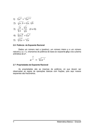 am =
                   n. p
1)   n
                          a m. p
2)   n       a .b = n a .n b
             a na
3)   n        =                (b ≠ 0)
             b nb
4)   ( a)n
               m
                   = n am
              a =
     p n            n. p
5)                         a

2.6 Potência de Expoente Racional

       Dados um número real a (positivo), um número inteiro p e um número
natural q ( q ≥ 1), chamamos de potência de base a e expoente p/q a raíz q-ésima
aritmética de ap.
                                   p

                                       =
                                   q       q       p
                               a               a
2.7 Propriedades de Expoente Racional

      As propriedades são as mesmas da potência, só que devem ser
observadas as regras de operações básicas com frações, pois aqui nossos
expoentes são fracionários.




9                                                      Matemática Básica – Gracioli
 