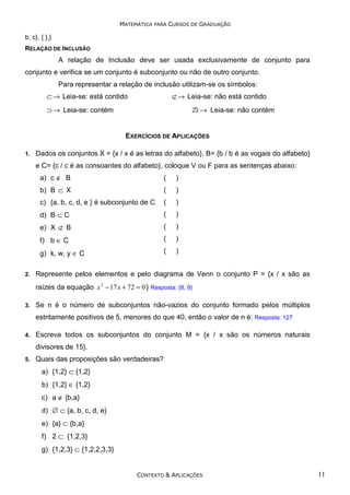 MATEMÁTICA PARA CURSOS DE GRADUAÇÃO

b, c}, { },}
RELAÇÃO DE INCLUSÃO

A relação de Inclusão deve ser usada exclusivamente de conjunto para
conjunto e verifica se um conjunto é subconjunto ou não de outro conjunto.
Para representar a relação de inclusão utilizam-se os símbolos:
⊂ → Leia-se: está contido

⊄ → Leia-se: não está contido

⊃ → Leia-se: contém

→ Leia-se: não contém

EXERCÍCIOS DE APLICAÇÕES
1.

Dados os conjuntos X = {x / x é as letras do alfabeto}, B= {b / b é as vogais do alfabeto}
e C= {c / c é as consoantes do alfabeto}, coloque V ou F para as sentenças abaixo:
a) c ∉ B

)

b) B ⊂ X

(

)

c) {a, b, c, d, e } é subconjunto de C

(

)

d) B ⊂ C

(

)

e) X ⊄ B

(

)

f) b ∈ C

(

)

g) k, w, y ∈ C
2.

(

(

)

Represente pelos elementos e pelo diagrama de Venn o conjunto P = {x / x são as
raízes da equação x 2 − 17 x + 72 = 0 } Resposta: {8, 9}

3.

Se n é o número de subconjuntos não-vazios do conjunto formado pelos múltiplos
estritamente positivos de 5, menores do que 40, então o valor de n é: Resposta: 127

4.

Escreva todos os subconjuntos do conjunto M = {x / x são os números naturais
divisores de 15}.

5.

Quais das proposições são verdadeiras?
a) {1,2} ⊂ {1,2}
b) {1,2} ∈ {1,2}
c) a ∉ {b,a}
d) ∅ ⊂ {a, b, c, d, e}
e) {a} ⊂ {b,a}
f) 2 ⊂ {1,2,3}
g) {1,2,3} ⊂ {1,2,2,3,3}

CONTEXTO & APLICAÇÕES

11

 