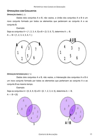 MATEMÁTICA PARA CURSOS DE GRADUAÇÃO

OPERAÇÕES COM CONJUNTOS
OPERAÇÃO UNIÃO ( ∪ )

Dados dois conjuntos A e B, não vazios, a União dos conjuntos A e B é um
novo conjunto formado por todos os elementos que pertencem ao conjunto A e ao
conjunto B.
Exemplo:
Seja os conjuntos A = { 1, 2, 3, 4, 5} e B = {3, 5, 6, 7}, determine A ∪ B.
A ∪ B = {1, 2, 3, 4, 5, 6, 7, }

OPERAÇÃO INTERSECÇÃO ( ∩ )

Dados dois conjuntos A e B, não vazios, a Intersecção dos conjuntos A e B é
um novo conjunto formado por todos os elementos que pertencem ao conjunto A e ao
conjunto B ao mesmo tempo.
Exemplo:
Seja os conjuntos A = {5, 6, 8, 9} e B = {0, 1, 2, 3, 4, 5}, determine A ∩ B.
A ∩ B = {5}

CONTEXTO & APLICAÇÕES

13

 