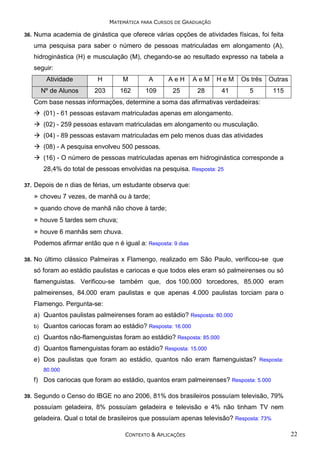 MATEMÁTICA PARA CURSOS DE GRADUAÇÃO
36.

Numa academia de ginástica que oferece várias opções de atividades físicas, foi feita
uma pesquisa para saber o número de pessoas matriculadas em alongamento (A),
hidroginástica (H) e musculação (M), chegando-se ao resultado expresso na tabela a
seguir:
Atividade

H

M

A

AeH

AeM

HeM

Os três

Outras

Nº de Alunos

203

162

109

25

28

41

5

115

Com base nessas informações, determine a soma das afirmativas verdadeiras:
(01) - 61 pessoas estavam matriculadas apenas em alongamento.
(02) - 259 pessoas estavam matriculadas em alongamento ou musculação.
(04) - 89 pessoas estavam matriculadas em pelo menos duas das atividades
(08) - A pesquisa envolveu 500 pessoas.
(16) - O número de pessoas matriculadas apenas em hidroginástica corresponde a
28,4% do total de pessoas envolvidas na pesquisa. Resposta: 25
37.

Depois de n dias de férias, um estudante observa que:
» choveu 7 vezes, de manhã ou à tarde;
» quando chove de manhã não chove à tarde;
» houve 5 tardes sem chuva;
» houve 6 manhãs sem chuva.
Podemos afirmar então que n é igual a: Resposta: 9 dias

38.

No último clássico Palmeiras x Flamengo, realizado em São Paulo, verificou-se que
só foram ao estádio paulistas e cariocas e que todos eles eram só palmeirenses ou só
flamenguistas. Verificou-se também que, dos 100.000 torcedores, 85.000 eram
palmeirenses, 84.000 eram paulistas e que apenas 4.000 paulistas torciam para o
Flamengo. Pergunta-se:
a) Quantos paulistas palmeirenses foram ao estádio? Resposta: 80.000
b)

Quantos cariocas foram ao estádio? Resposta: 16.000

c) Quantos não-flamenguistas foram ao estádio? Resposta: 85.000
d) Quantos flamenguistas foram ao estádio? Resposta: 15.000
e) Dos paulistas que foram ao estádio, quantos não eram flamenguistas? Resposta:
80.000

f) Dos cariocas que foram ao estádio, quantos eram palmeirenses? Resposta: 5.000
39.

Segundo o Censo do IBGE no ano 2006, 81% dos brasileiros possuíam televisão, 79%
possuíam geladeira, 8% possuíam geladeira e televisão e 4% não tinham TV nem
geladeira. Qual o total de brasileiros que possuíam apenas televisão? Resposta: 73%
CONTEXTO & APLICAÇÕES

22

 