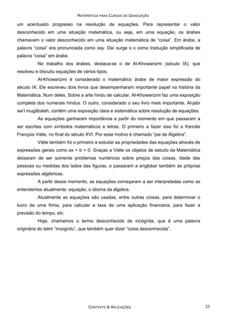 MATEMÁTICA PARA CURSOS DE GRADUAÇÃO

um acentuado progresso na resolução de equações. Para representar o valor
desconhecido em uma situação matemática, ou seja, em uma equação, os árabes
chamavam o valor desconhecido em uma situação matemática de “coisa”. Em árabe, a
palavra “coisa” era pronunciada como xay. Daí surge o x como tradução simplificada de
palavra “coisa” em árabe.
No trabalho dos árabes, destaca-se o de Al-Khowarizmi (século IX), que
resolveu e discutiu equações de vários tipos.
Al-Khowarizmi é considerado o matemático árabe de maior expressão do
século IX. Ele escreveu dois livros que desempenharam importante papel na história da
Matemática. Num deles, Sobre a arte hindu de calcular, Al-Khowarizmi faz uma exposição
completa dos numerais hindus. O outro, considerado o seu livro mais importante, Al-jabr
wa’l mugãbalah, contém uma exposição clara e sistemática sobre resolução de equações.
As equações ganharam importância a partir do momento em que passaram a
ser escritas com símbolos matemáticos e letras. O primeiro a fazer isso foi o francês
François Viète, no final do século XVI. Por esse motivo é chamado “pai da Álgebra”.
Viète também foi o primeiro a estudar as propriedades das equações através de
expressões gerais como ax + b = 0. Graças a Viète os objetos de estudo da Matemática
deixaram de ser somente problemas numéricos sobre preços das coisas, idade das
pessoas ou medidas dos lados das figuras, e passaram a englobar também as próprias
expressões algébricas.
A partir desse momento, as equações começaram a ser interpretadas como as
entendemos atualmente: equação, o idioma da álgebra.
Atualmente as equações são usadas, entre outras coisas, para determinar o
lucro de uma firma, para calcular a taxa de uma aplicação financeira, para fazer a
previsão do tempo, etc.
Hoje, chamamos o termo desconhecido de incógnita, que é uma palavra
originária do latim “incognitu”, que também quer dizer “coisa desconhecida”.

CONTEXTO & APLICAÇÕES

25

 