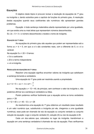 MATEMÁTICA PARA CURSOS DE GRADUAÇÃO

EQUAÇÕES
O objetivo deste tópico é procurar revisar a resolução de equações de 1º grau
na incógnita x, dando subsídios para o capítulo de funções do primeiro grau. A resolução
destas equações quando seus coeficientes são numéricos não apresentam grandes
problemas.
Equação é toda sentença matemática aberta representada por uma igualdade,
em que exista uma ou mais letras que representam números desconhecidos.
Ex: 2x – 5 = 3 » o número desconhecido x recebe o nome de incógnita.
EQUAÇÃO DO 1º GRAU

As equações do primeiro grau são aquelas que podem ser representadas sob a
forma a.x + b = 0, em que a e b são constantes reais, com a diferente de 0, e x é a
variável.
Na equação 5.x + 20 = 0 temos:
» 5 é o coeficiente
» 20 é o termo independente
» x é a incógnita.
RESOLUÇÃO DE EQUAÇÕES DO 1º GRAU:

Resolver uma equação significa encontrar valores da incógnita que satisfazem
a sentença tornando-a verdadeira.
Uma equação do 1º grau pode ser resolvida usando a propriedade:
a.x + b = 0 » a.x = - b » x = −

b
a

Na equação x + 12 = 40, de princípio, sem conhecer o valor da incógnita x, não
podemos afirmar se a sentença é verdadeira ou falsa.
Porém podemos verificar facilmente que a equação acima se torna verdadeira
para x = 28
x + 12 = 40 » x = 40 - 12 » x = 28
Ao resolvermos uma equação do 1º grau obtemos um resultado (esse resultado
é um valor numérico que, substituindo a incógnita por ele, chegamos a uma igualdade
numérica), esse pode ser chamado de raiz da equação ou conjunto verdade ou conjunto
solução da equação. Logo o conjunto verdade (V), solução (S) ou raiz da equação é 28.
Cada um dos valores que, colocados no lugar da incógnita, transformam a
equação em uma sentença verdadeira é chamado de raiz da equação. Para verificarmos

CONTEXTO & APLICAÇÕES

26

 