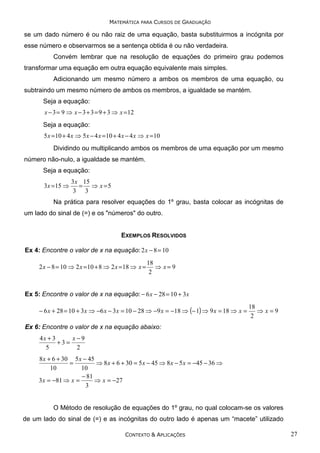 MATEMÁTICA PARA CURSOS DE GRADUAÇÃO

se um dado número é ou não raiz de uma equação, basta substituirmos a incógnita por
esse número e observarmos se a sentença obtida é ou não verdadeira.
Convém lembrar que na resolução de equações do primeiro grau podemos
transformar uma equação em outra equação equivalente mais simples.
Adicionando um mesmo número a ambos os membros de uma equação, ou
subtraindo um mesmo número de ambos os membros, a igualdade se mantém.
Seja a equação:
x − 3 = 9 ⇒ x − 3 + 3 = 9 + 3 ⇒ x = 12

Seja a equação:
5 x = 10 + 4 x ⇒ 5 x − 4 x = 10 + 4 x − 4 x ⇒ x = 10

Dividindo ou multiplicando ambos os membros de uma equação por um mesmo
número não-nulo, a igualdade se mantém.
Seja a equação:
3 x =15 ⇒

3 x 15
= ⇒ x =5
3 3

Na prática para resolver equações do 1º grau, basta colocar as incógnitas de
um lado do sinal de (=) e os "números" do outro.

EXEMPLOS RESOLVIDOS
Ex 4: Encontre o valor de x na equação: 2 x − 8 = 10
2 x − 8 = 10 ⇒ 2 x = 10 + 8 ⇒ 2 x = 18 ⇒ x =

18
⇒ x= 9
2

Ex 5: Encontre o valor de x na equação: − 6 x − 28 = 10 + 3 x
− 6 x + 28 = 10 + 3 x ⇒ −6 x − 3 x = 10 − 28 ⇒ −9 x = −18 ⇒ (− 1) ⇒ 9 x = 18 ⇒ x =

18
⇒ x=9
2

Ex 6: Encontre o valor de x na equação abaixo:
4x + 3
x−9
+3=
5
2

8 x + 6 + 30 5 x − 45
=
⇒ 8 x + 6 + 30 = 5 x − 45 ⇒ 8 x − 5 x = −45 − 36 ⇒
10
10
− 81
3 x = −81 ⇒ x =
⇒ x = −27
3

O Método de resolução de equações do 1º grau, no qual colocam-se os valores
de um lado do sinal de (=) e as incógnitas do outro lado é apenas um “macete” utilizado
CONTEXTO & APLICAÇÕES

27

 