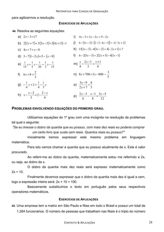 MATEMÁTICA PARA CURSOS DE GRADUAÇÃO

para agilizarmos a resolução.
EXERCÍCIOS DE APLICAÇÕES
44.

Resolva as seguintes equações:
a) 2 x − 3 = 17

i)

4 x − 5 + 3x − 2 x = 9 − 2 x

b) 2(2 x + 7 ) + 3 (3x − 5) = 3(4 x + 5) −1

j)

6 − (3x − 3) − [2 − (− 4 x − 1)] = −(− 3x + 2)

c) 4 x + 7 = x − 8

k) 11(2 x − 3) − 4(3x − 2) = 4(− 2 x + 1) + 7

d) 3 − 7 (1 − 2 x ) = 5 − ( x − 9)

l)

6 − 2(3x − 3) = 2(2 x + 5) − 4(3x − 1)

e) 1 x + 1 x − 1 = 1 x − 1

m)

x 2 x −1 x + 1
−
=
4
3
6

15

f)

5

6x + 8 =

g) −

30

3

2
3

1
1 1
y+2= − y
6
4 3

h) x −

x−2
2− x
=2−
3
4

15

n) 8 x + 700 = 3 x − 800 −
o)

3x − 9 8
=
2x + 7 5

p)

3
5

2 x − 3 x −1 3x − 5
−
=
6
8
12

PROBLEMAS ENVOLVENDO EQUAÇÕES DO PRIMEIRO GRAU.
Utilizamos equações do 1º grau com uma incógnita na resolução de problemas
tal qual o seguinte:
"Se eu tivesse o dobro da quantia que eu possuo, com mais dez reais eu poderia comprar
um certo livro que custa cem reais. Quantos reais eu possuo?"
Inicialmente iremos expressar este mesmo problema em linguagem
matemática.
Para isto vamos chamar a quantia que eu possuo atualmente de x. Este é valor
procurado.
Ao referir-me ao dobro da quantia, matematicamente estou me referindo a 2x,
ou seja, ao dobro de x.
O dobro da quantia mais dez reais será expresso matematicamente como
2x + 10.
Finalmente devemos expressar que o dobro da quantia mais dez é igual a cem,
logo a expressão inteira será: 2x + 10 = 100.
Basicamente substituímos o texto em português pelos seus respectivos
operadores matemáticos.
EXERCÍCIOS DE APLICAÇÕES
45.

Uma empresa tem a matriz em São Paulo e filias em todo o Brasil e possui um total de
1.264 funcionários. O número de pessoas que trabalham nas filiais é o triplo do número

CONTEXTO & APLICAÇÕES

28

 
