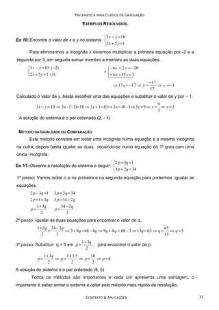 MATEMÁTICA PARA CURSOS DE GRADUAÇÃO

EXEMPLOS RESOLVIDOS.
3x − y =10
Ex 10: Encontre o valor de x e y no sistema. 
2 x + 5 y = 1
Para eliminarmos a incógnita x devemos multiplicar a primeira equação por -2 e a
segunda por 3, em seguida somar membro a membro as duas equações.
3x − y =10 (−2)

2 x + 5 y =1 (3)

− 6 x + 2 y = − 20
+
+ 6 x + 15 y = 3
⇒ 17 y = −17 ⇒ y =

−17
⇒ y = −1
17

Calculado o valor de y, basta escolher uma das equações e substituir o valor de y por – 1.
9
3 x − y = 10 ⇒ 3 x − (−1) = 10 ⇒ 3 x + 1 = 10 ⇒ 3 x = 10 − 1⇒ 3 x = 9 ⇒ x = ⇒ x = 2
3

A solução do sistema é o par ordenado (2, - 1)
MÉTODO DA IGUALDADE OU COMPARAÇÃO

Este método consiste em isolar uma incógnita numa equação e a mesma incógnita
na outra, depois basta igualar as duas, recaindo-se numa equação do 1º grau com uma
única incógnita.
2 p − 3q =1
Ex 11: Observe a resolução do sistema a seguir: 
3 p + 2q = 34
1º passo: Vamos isolar o p na primeira e na segunda equação para podermos igualar as
equações.
2 p − 3q = 1

3 p + 2q = 34

2 p = 1 + 3q
1 + 3q
p=
2

3 p = 34 − 2q
34 − 2q
p=
3

2º passo: Igualar as duas equações para encontrar o valor de q.
1 + 3q 34 − 2q
65
=
⇒ 3 + 9q = 68 − 4q ⇒ 9q + 4 q = 68 − 3 ⇒ 13q = 65 ⇒ q = ⇒ q = 5
2
3
13

3º passo: Substituir q = 5 em p =
p=

1 + 3q
, para encontrar o valor de p.
2

1 + 3q
1 + 3 .5
16
⇒ p=
⇒ p = ⇒ p =8
2
2
2

A solução do sistema é o par ordenado (8, 5)
Todos os métodos são importantes e cada um apresenta uma vantagem, o
importante é saber armar o sistema e optar pelo método mais rápido de resolução.
CONTEXTO & APLICAÇÕES

33

 