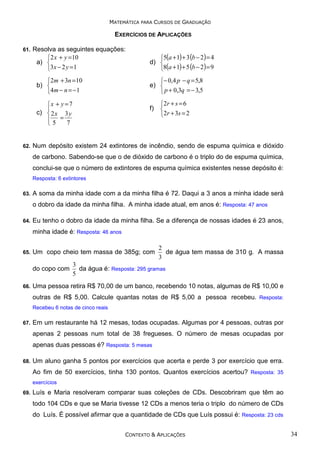 MATEMÁTICA PARA CURSOS DE GRADUAÇÃO

EXERCÍCIOS DE APLICAÇÕES
61.

Resolva as seguintes equações:
2 x + y =10
a) 
3x − 2 y =1
2m + 3n =10
b) 
4 m − n = − 1
x + y = 7

c)  2 x 3 y
5 = 7


62.

5(a + 1) + 3 (b − 2) = 4
d) 
8(a + 1) + 5 (b − 2) = 9
− 0,4 p − q = 5,8
e) 
 p + 0,3q = − 3,5
f)

2 r + s = 6

2r + 3s = 2

Num depósito existem 24 extintores de incêndio, sendo de espuma química e dióxido
de carbono. Sabendo-se que o de dióxido de carbono é o triplo do de espuma química,
conclui-se que o número de extintores de espuma química existentes nesse depósito é:
Resposta: 6 extintores

63.

A soma da minha idade com a da minha filha é 72. Daqui a 3 anos a minha idade será
o dobro da idade da minha filha. A minha idade atual, em anos é: Resposta: 47 anos

64.

Eu tenho o dobro da idade da minha filha. Se a diferença de nossas idades é 23 anos,
minha idade é: Resposta: 46 anos

65.

Um copo cheio tem massa de 385g; com
do copo com

66.

2
de água tem massa de 310 g. A massa
3

3
da água é: Resposta: 295 gramas
5

Uma pessoa retira R$ 70,00 de um banco, recebendo 10 notas, algumas de R$ 10,00 e
outras de R$ 5,00. Calcule quantas notas de R$ 5,00 a pessoa recebeu. Resposta:
Recebeu 6 notas de cinco reais

67.

Em um restaurante há 12 mesas, todas ocupadas. Algumas por 4 pessoas, outras por
apenas 2 pessoas num total de 38 fregueses. O número de mesas ocupadas por
apenas duas pessoas é? Resposta: 5 mesas

68.

Um aluno ganha 5 pontos por exercícios que acerta e perde 3 por exercício que erra.
Ao fim de 50 exercícios, tinha 130 pontos. Quantos exercícios acertou? Resposta: 35
exercícios

69.

Luís e Maria resolveram comparar suas coleções de CDs. Descobriram que têm ao
todo 104 CDs e que se Maria tivesse 12 CDs a menos teria o triplo do número de CDs
do Luís. É possível afirmar que a quantidade de CDs que Luís possui é: Resposta: 23 cds
CONTEXTO & APLICAÇÕES

34

 