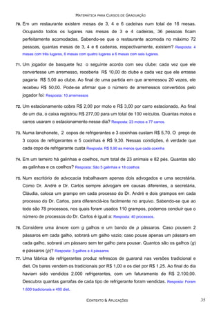 MATEMÁTICA PARA CURSOS DE GRADUAÇÃO
70.

Em um restaurante existem mesas de 3, 4 e 6 cadeiras num total de 16 mesas.
Ocupando todos os lugares nas mesas de 3 e 4 cadeiras, 36 pessoas ficam
perfeitamente acomodadas. Sabendo-se que o restaurante acomoda no máximo 72
pessoas, quantas mesas de 3, 4 e 6 cadeiras, respectivamente, existem? Resposta: 4
mesas com três lugares, 6 mesas com quatro lugares e 6 mesas com seis lugares.

71.

Um jogador de basquete fez o seguinte acordo com seu clube: cada vez que ele
convertesse um arremesso, receberia R$ 10,00 do clube e cada vez que ele errasse
pagaria R$ 5,00 ao clube. Ao final de uma partida em que arremessou 20 vezes, ele
recebeu R$ 50,00. Pode-se afirmar que o número de arremessos convertidos pelo
jogador foi: Resposta: 10 arremessos

72.

Um estacionamento cobra R$ 2,00 por moto e R$ 3,00 por carro estacionado. Ao final
de um dia, o caixa registrou R$ 277,00 para um total de 100 veículos. Quantas motos e
carros usaram o estacionamento nesse dia? Resposta: 23 motos e 77 carros.

73.

Numa lanchonete, 2 copos de refrigerantes e 3 coxinhas custam R$ 5,70. O preço de
3 copos de refrigerantes e 5 coxinhas é R$ 9,30. Nessas condições, é verdade que
cada copo de refrigerante custa Resposta: R$ 0,90 as menos que cada coxinha

74.

Em um terreiro há galinhas e coelhos, num total de 23 animais e 82 pés. Quantas são
as galinhas e os coelhos? Resposta: São 5 galinhas e 18 coelhos

75.

Num escritório de advocacia trabalhavam apenas dois advogados e uma secretária.
Como Dr. André e Dr. Carlos sempre advogam em causas diferentes, a secretária,
Cláudia, coloca um grampo em cada processo do Dr. André e dois grampos em cada
processo do Dr. Carlos, para diferenciá-los facilmente no arquivo. Sabendo-se que ao
todo são 78 processos, nos quais foram usados 110 grampos, podemos concluir que o
número de processos do Dr. Carlos é igual a: Resposta: 40 processos.

76.

Considere uma árvore com g galhos e um bando de p pássaros. Caso pousem 2
pássaros em cada galho, sobrará um galho vazio; caso pouse apenas um pássaro em
cada galho, sobrará um pássaro sem ter galho para pousar. Quantos são os galhos (g)
e pássaros (p)? Resposta: 3 galhos e 4 pássaros

77.

Uma fábrica de refrigerantes produz refrescos de guaraná nas versões tradicional e
diet. Os bares vendem os tradicionais por R$ 1,00 e os diet por R$ 1,25. Ao final do dia
haviam sido vendidos 2.000 refrigerantes, com um faturamento de R$ 2.100,00.
Descubra quantas garrafas de cada tipo de refrigerante foram vendidas. Resposta: Foram
1.600 tradicionais e 400 diet.
CONTEXTO & APLICAÇÕES

35

 