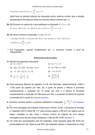 MATEMÁTICA PARA CURSOS DE GRADUAÇÃO

4. x + 8 > 0 ⇒ 4 x > 0 − 8 ⇒ x >

−8
⇒ x>− 2
4

Após fazer os devidos cálculos da inequação acima, pode-se concluir que a solução
apresentada é formada por todos os números inteiros maiores que - 2.
Ex 13: Encontre os valores de x que satisfazem a inequação 8 + 3 x < x − 20
− 12
8 + 3 x < x − 20 ⇒ 3 x − x < − 20 + 8 ⇒ 2 x < − 12 ⇒ x <
⇒ x<−6
2
Ex 14: Vamos resolver a inequação 3x ≥ 6( x + 5) − 45
+ 3 x ≥ 6( x + 5) − 45 ⇒ + 3 x ≥ 6 x + 30 − 45 ⇒ + 3 x − 6 x ≥ 15 ⇒ − 3 x ≥ − 15 (− 1) ⇒
+ 3 x ≤ 15 ⇒ x ≤

15
⇒ x≤5
3

Em inequações, quando multiplicamos por -1, devemos inverter o sinal da
desigualdade.
EXERCÍCIOS DE APLICAÇÕES
79.

Resolva as seguintes inequações:
a) 2 x − 3 ≥ 17

e) 4 x + 7 > x − 8

b) 3(2 x + 7 ) + 4 (3x − 5) ≠ 2(4 x + 5) + 1

f) 8 x + 700 < 3 x − 800

c) − 9 − 7 (1 − 2 x ) < 5 − ( x − 9)

g) − 6 x + 8 > 5 x

d)

80.

x x 1 x 1
+ −
≤ −
15 5 30 3 15

h)

3x + 9 8
≤
2x + 7 5

Duas pequenas fábricas de calçados, A e B, têm fabricado, respectivamente, 3.000 e
1.100 pares de sapatos por mês. Se, a partir de janeiro, a fábrica A aumentar
sucessivamente a produção em 70 pares por mês e a fábrica B aumentar
sucessivamente a produção em 290 pares por mês, a produção da fábrica B superará
a produção de A a partir de: Resposta: Setembro

81.

Quantos números inteiros e positivos satisfazem a inequação

x 2x − 7
+
≤ 0 ? Resposta:
2
3

2
82.

Por uma mensagem dos Estados Unidos para o Brasil, via fax, a Empresa de Correios
e Telégrafos (ECT) cobra R$ 1,37 pela primeira página e R$ 0,67 por página que se
segue, completa ou não. Qual o número mínimo de páginas de uma dessas
mensagens para que seu preço ultrapasse o valor de R$ 10,00? Resposta: 14

83.

Um hotel tem acomodações para 50 hóspedes. Cada hóspede gasta R$ 40,00 em
acomodações por dia. Sabe-se que 40% dos hóspedes utilizam o restaurante do hotel
CONTEXTO & APLICAÇÕES

37

 