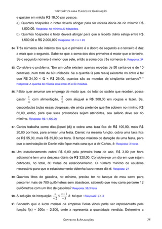 MATEMÁTICA PARA CURSOS DE GRADUAÇÃO

e gastam em média R$ 10,00 por pessoa.
a) Quantos hóspedes o hotel deverá abrigar para ter receita diária de no mínimo R$
1.000,00. Resposta: no mínimo 23 hóspedes.
b) Quantos hóspedes o hotel deverá abrigar para que a receita diária esteja entre R$
1.500,00 e R$ 2.000,00? Resposta: 35 < x < 45
84.

Três números são inteiros tais que o primeiro é o dobro do segundo e o terceiro é dez
a mais que o segundo. Sabe-se que a soma dos dois primeiros é maior que o terceiro.
Se o segundo número é menor que sete, então a soma dos três números é: Resposta: 34

85.

Considere o problema: “Em um cofre existem apenas moedas de 50 centavos e de 10
centavos, num total de 60 unidades. Se a quantia Q (em reais) existente no cofre é tal
que R$ 24,00 < Q < R$ 26,00, quantas são as moedas de cinqüenta centavos? “
Resposta: A quantia de moeda está entre 45 e 50 moedas.

86.

Fábio quer arrumar um emprego de modo que, do total do salário que receber, possa
gastar

1
2
com alimentação,
com aluguel e R$ 300,00 em roupas e lazer. Se,
4
5

descontadas todas essas despesas, ele ainda pretende que lhe sobrem no mínimo R$
85,00, então, para que suas pretensões sejam atendidas, seu salário deve ser no
mínimo. Resposta: R$ 1.100,00
87.

Carlos trabalha como disc-jóquei (dj) e cobra uma taxa fixa de R$ 100,00, mais R$
20,00 por hora, para animar uma festa. Daniel, na mesma função, cobra uma taxa fixa
de R$ 55,00, mais R$ 35,00 por hora. O tempo máximo de duração de uma festa, para
que a contratação de Daniel não fique mais cara que a de Carlos, é: Resposta: 3 horas

88.

Um estacionamento cobra R$ 6,00 pela primeira hora de uso, R$ 3,00 por hora
adicional e tem uma despesa diária de R$ 320,00. Considere-se um dia em que sejam
cobradas, no total, 80 horas de estacionamento. O número mínimo de usuários
necessário para que o estacionamento obtenha lucro nesse dia é: Resposta: 27

89.

Quantos litros de gasolina, no mínimo, preciso ter no tanque de meu carro para
percorrer mais de 700 quilômetros sem abastecer, sabendo que meu carro percorre 12
quilômetros com um litro de gasolina? Resposta: 58,3 litros
x
x −1
≤
é tal que : Resposta: x ≥ -2
−2
−3

90.

A solução da inequação

91.

Sabendo que o lucro mensal da empresa Belas Artes pode ser representado pela
função f(x) = 300x – 2.500, onde x representa a quantidade vendida. Determine a
CONTEXTO & APLICAÇÕES

38

 